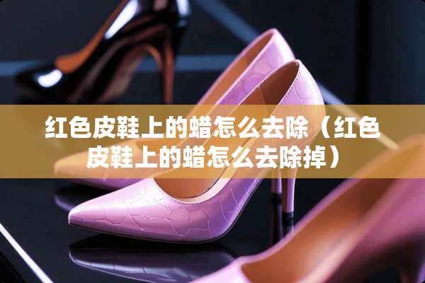 红色皮鞋上的蜡怎么去除（红色皮鞋上的蜡怎么去除掉）