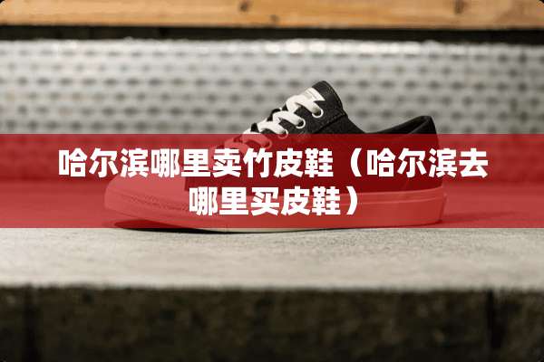 哈尔滨哪里卖竹皮鞋（哈尔滨去哪里买皮鞋）