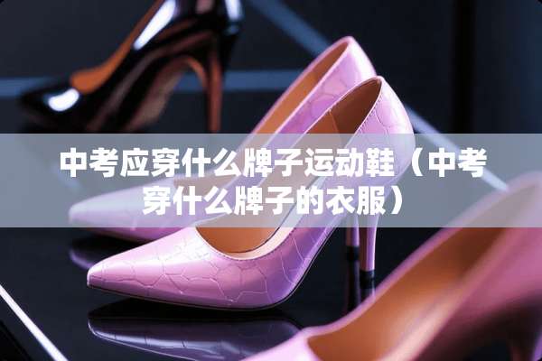 中考应穿什么牌子运动鞋（中考穿什么牌子的衣服）