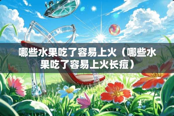 哪些水果吃了容易上火（哪些水果吃了容易上火长痘）