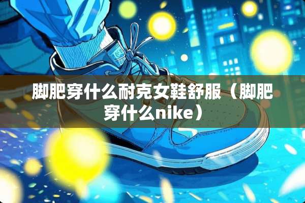 脚肥穿什么耐克女鞋舒服（脚肥穿什么nike）