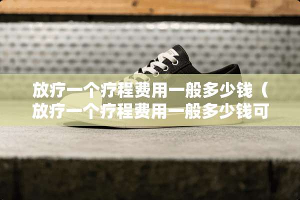放疗一个疗程费用一般多少钱（放疗一个疗程费用一般多少钱可以报销吗）