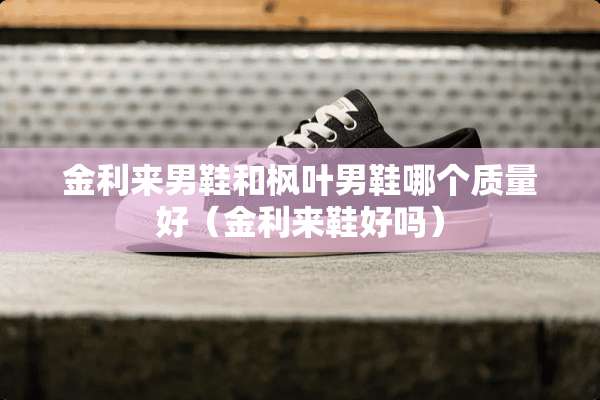 金利来男鞋和枫叶男鞋哪个质量好（金利来鞋好吗）
