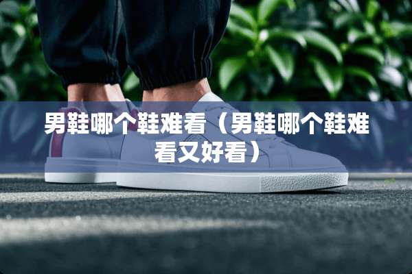 男鞋哪个鞋难看（男鞋哪个鞋难看又好看）