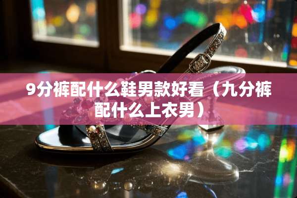 9分裤配什么鞋男款好看（九分裤配什么上衣男）