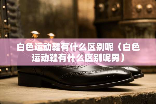 白色运动鞋有什么区别呢（白色运动鞋有什么区别呢男）