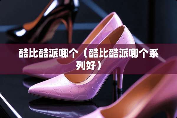 酷比酷派哪个（酷比酷派哪个系列好）