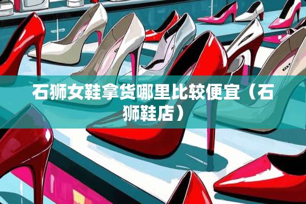 石狮女鞋拿货哪里比较便宜（石狮鞋店）