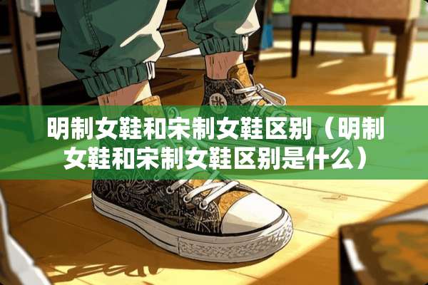 明制女鞋和宋制女鞋区别（明制女鞋和宋制女鞋区别是什么）