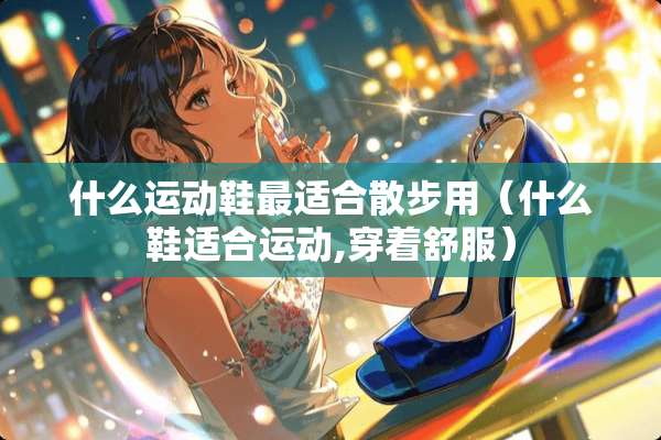 什么运动鞋最适合散步用（什么鞋适合运动,穿着舒服）