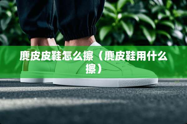 麂皮皮鞋怎么擦（麂皮鞋用什么擦）