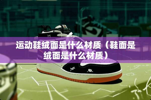 运动鞋绒面是什么材质（鞋面是绒面是什么材质）