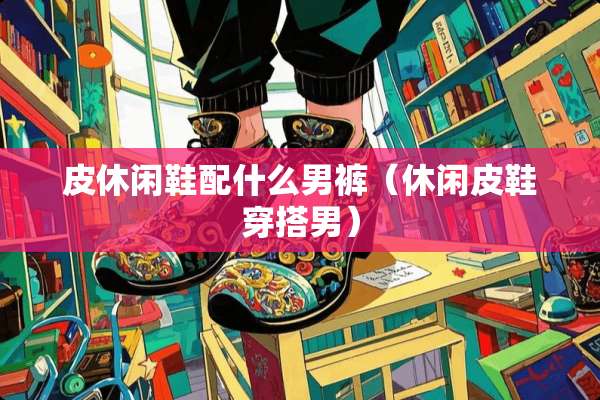皮休闲鞋配什么男裤（休闲皮鞋穿搭男）