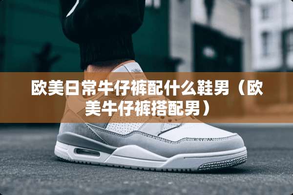 欧美日常牛仔裤配什么鞋男（欧美牛仔裤搭配男）
