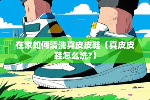在家如何清洗真皮皮鞋（真皮皮鞋怎么洗?）