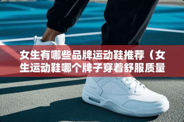 女生有哪些品牌运动鞋推荐（女生运动鞋哪个牌子穿着舒服质量好）