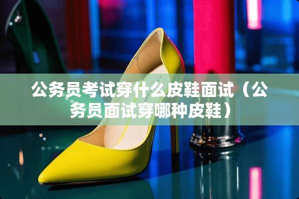 公务员考试穿什么皮鞋面试（公务员面试穿哪种皮鞋）