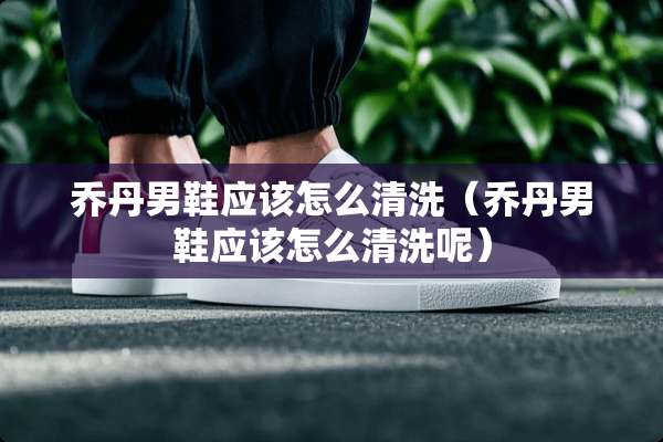 乔丹男鞋应该怎么清洗（乔丹男鞋应该怎么清洗呢）