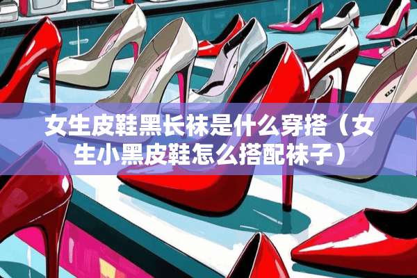 女生皮鞋黑长袜是什么穿搭（女生小黑皮鞋怎么搭配袜子）