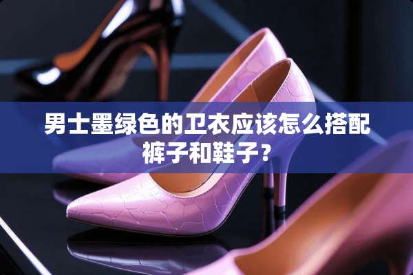 男士墨绿色的卫衣应该怎么搭配裤子和鞋子？
