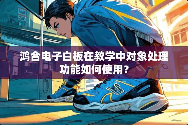 鸿合电子白板在教学中对象处理功能如何使用？