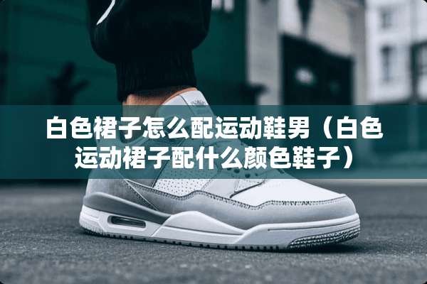 白色裙子怎么配运动鞋男（白色运动裙子配什么颜色鞋子）