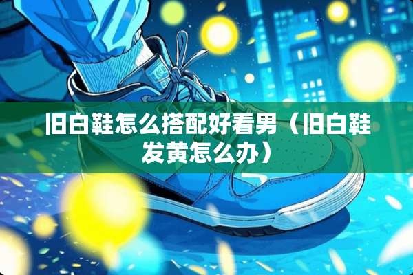 旧白鞋怎么搭配好看男（旧白鞋发黄怎么办）