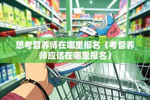 想考营养师在哪里报名（考营养师应该在哪里报名）