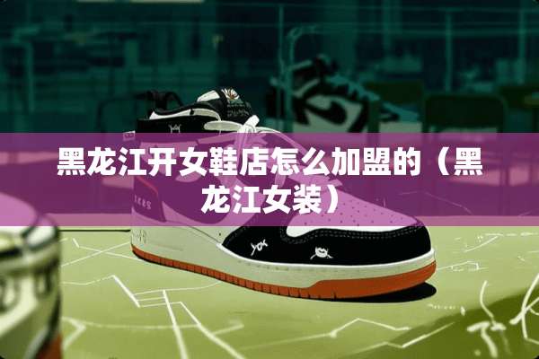 黑龙江开女鞋店怎么加盟的（黑龙江女装）