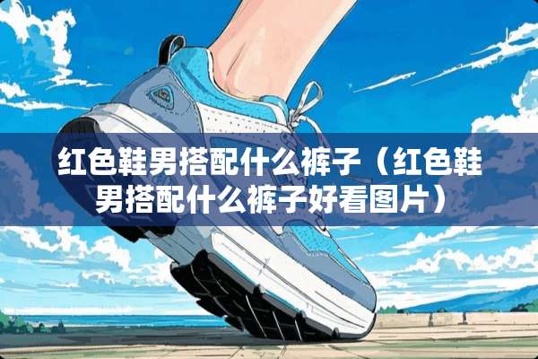红色鞋男搭配什么裤子（红色鞋男搭配什么裤子好看图片）