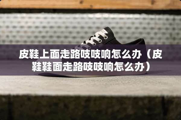 皮鞋上面走路吱吱响怎么办（皮鞋鞋面走路吱吱响怎么办）