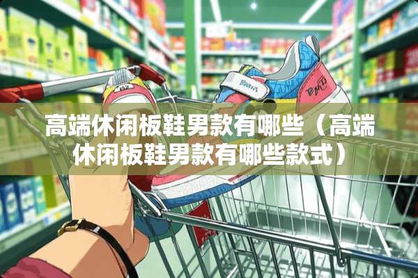 高端休闲板鞋男款有哪些（高端休闲板鞋男款有哪些款式）