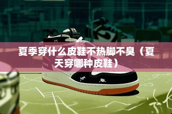 夏季穿什么皮鞋不热脚不臭（夏天穿哪种皮鞋）