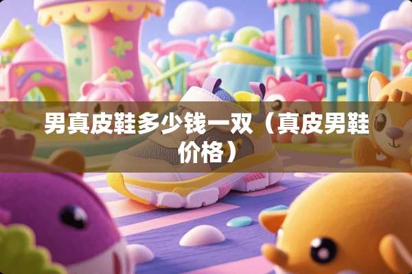 男真皮鞋多少钱一双（真皮男鞋价格）