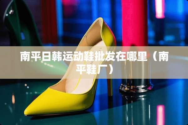 南平日韩运动鞋批发在哪里（南平鞋厂）