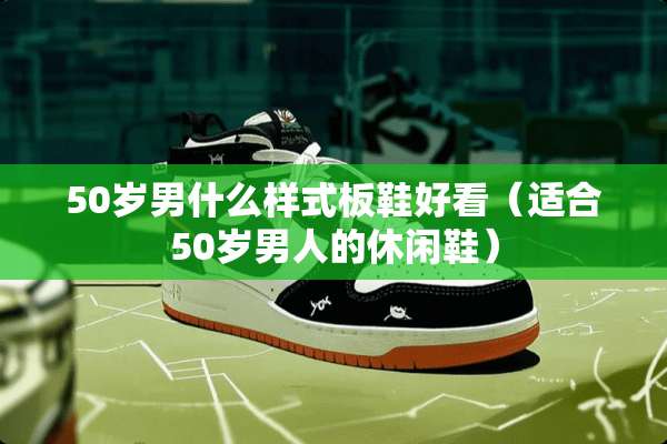 50岁男什么样式板鞋好看（适合50岁男人的休闲鞋）