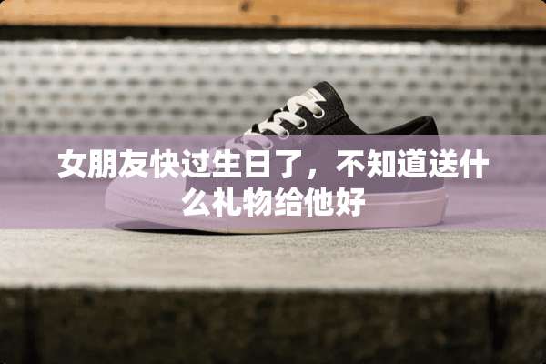 女朋友快过生日了，不知道送什么礼物给他好