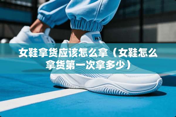 女鞋拿货应该怎么拿（女鞋怎么拿货第一次拿多少）