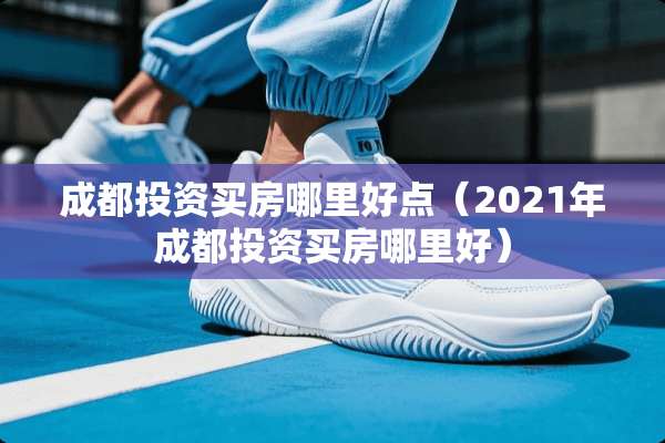 成都投资买房哪里好点（2021年成都投资买房哪里好）