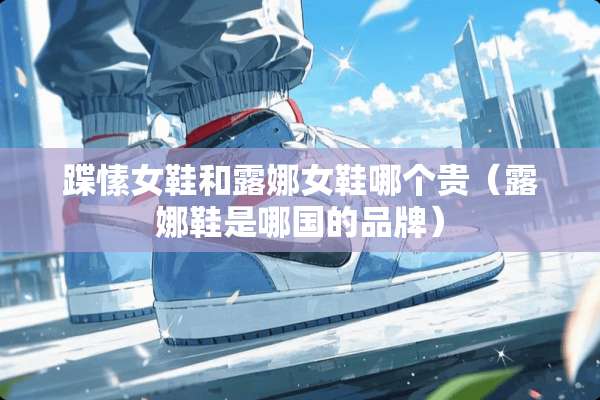 蹀愫女鞋和露娜女鞋哪个贵（露娜鞋是哪国的品牌）