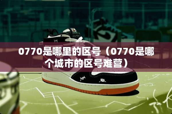 0770是哪里的区号（0770是哪个城市的区号难营）
