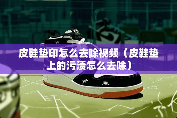 皮鞋垫印怎么去除视频（皮鞋垫上的污渍怎么去除）