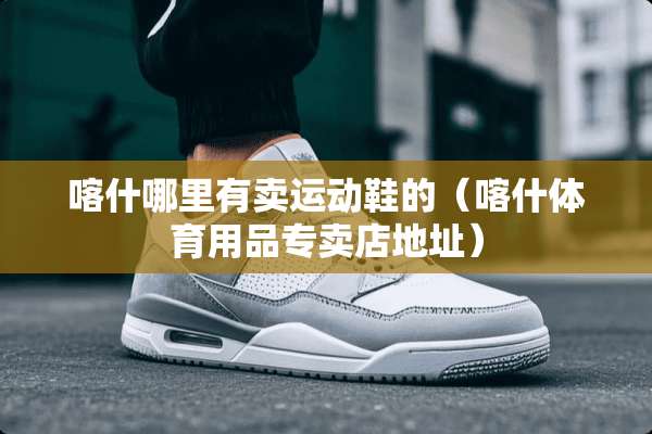 喀什哪里有卖运动鞋的（喀什体育用品专卖店地址）
