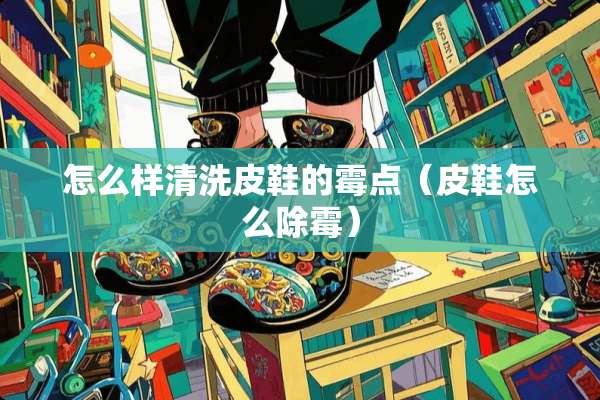 怎么样清洗皮鞋的霉点（皮鞋怎么除霉）