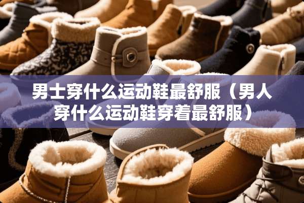 男士穿什么运动鞋最舒服（男人穿什么运动鞋穿着最舒服）