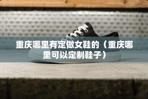 重庆哪里有定做女鞋的（重庆哪里可以定制鞋子）