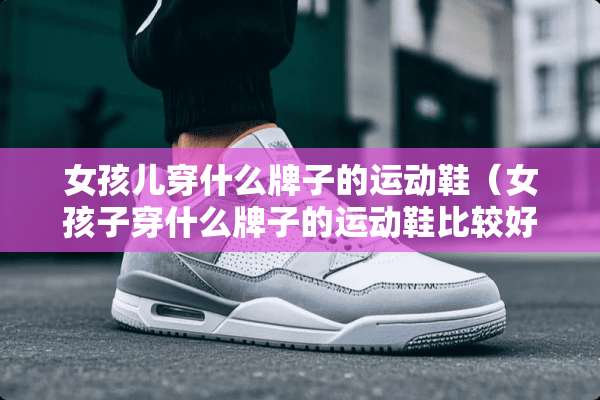 女孩儿穿什么牌子的运动鞋（女孩子穿什么牌子的运动鞋比较好）