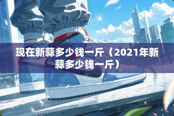 现在新蒜多少钱一斤（2021年新蒜多少钱一斤）