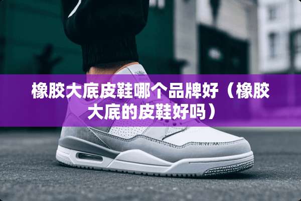 橡胶大底皮鞋哪个品牌好（橡胶大底的皮鞋好吗）