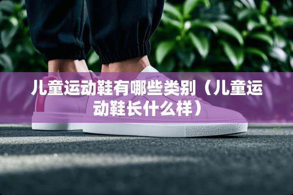 儿童运动鞋有哪些类别（儿童运动鞋长什么样）